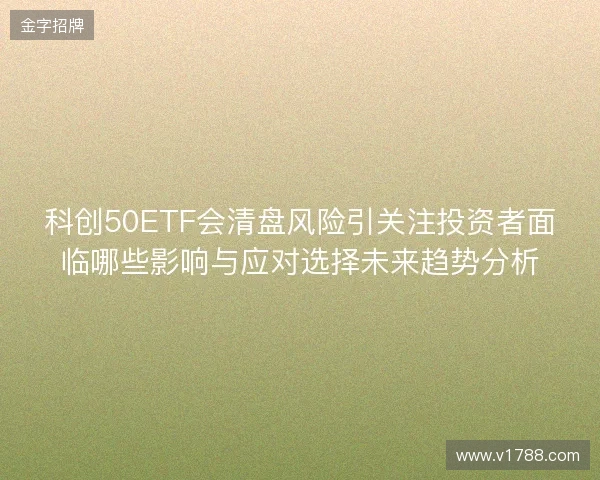 科创50ETF会清盘风险引关注投资者面临哪些影响与应对选择未来趋势分析