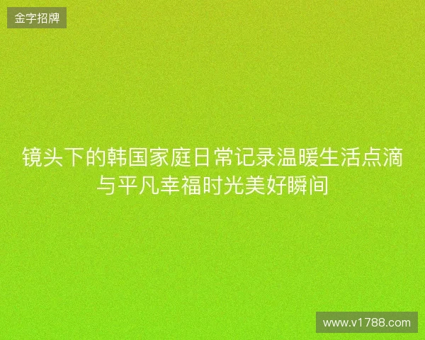 镜头下的韩国家庭日常记录温暖生活点滴与平凡幸福时光美好瞬间 镜头下的韩国家庭日常记录温暖生活点滴与平凡幸福时光美好瞬间