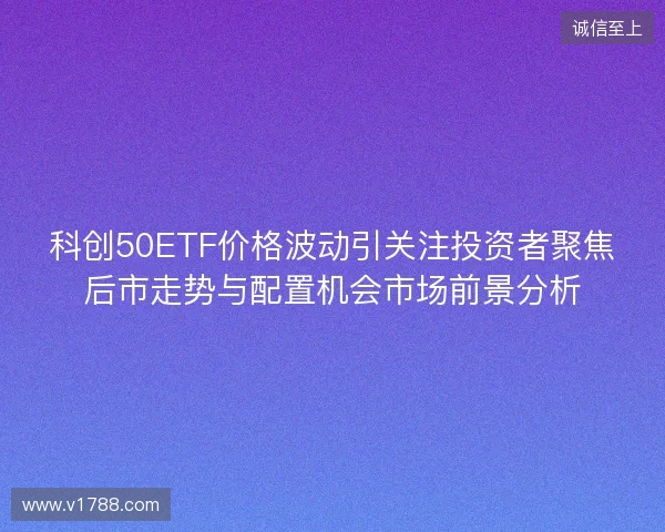 科创50ETF价格波动引关注投资者聚焦后市走势与配置机会市场前景分析