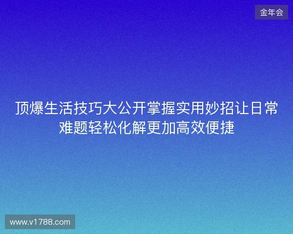 顶爆生活技巧大公开掌握实用妙招让日常难题轻松化解更加高效便捷