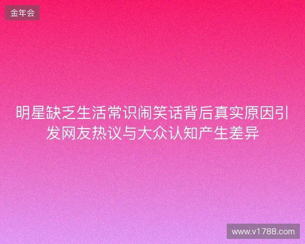 明星缺乏生活常识闹笑话背后真实原因引发网友热议与大众认知产生差异